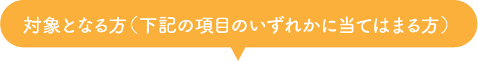 対象となる方（下記の項目のいずれかに当てはまる方）